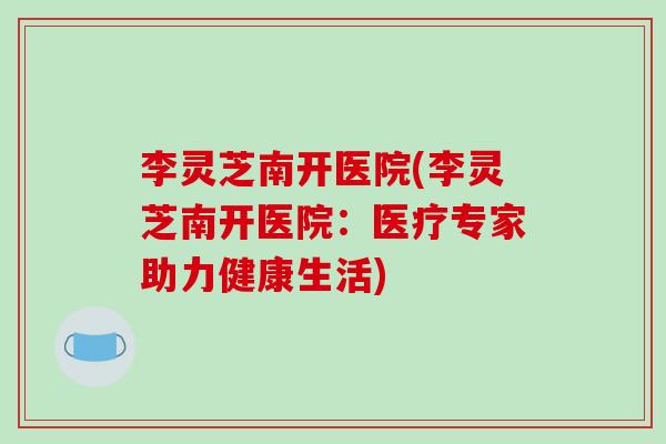 李灵芝南开医院(李灵芝南开医院:医疗专家助力健康生活)-第1张图片-破壁灵芝孢子粉研究指南 李灵芝南开医院(李灵芝南开医院:医疗专家助力健康生活)-第1张图片-破壁灵芝孢子粉研究指南