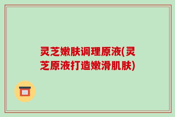 灵芝嫩肤调理原液(灵芝原液打造嫩滑肌肤)-第1张图片-破壁灵芝孢子粉研究指南 灵芝嫩肤调理原液(灵芝原液打造嫩滑肌肤)-第1张图片-破壁灵芝孢子粉研究指南