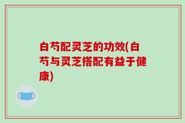 白芍配灵芝的功效(白芍与灵芝搭配有益于健康)-第1张图片-破壁灵芝孢子粉研究指南 白芍配灵芝的功效(白芍与灵芝搭配有益于健康)-第1张图片-破壁灵芝孢子粉研究指南