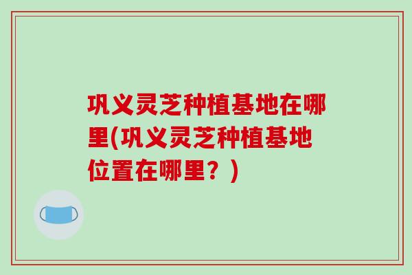 巩义灵芝种植基地在哪里(巩义灵芝种植基地位置在哪里？)-第1张图片-破壁灵芝孢子粉研究指南