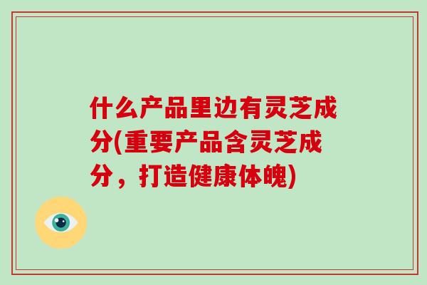什么产品里边有灵芝成分(重要产品含灵芝成分，打造健康体魄)-第1张图片-破壁灵芝孢子粉研究指南