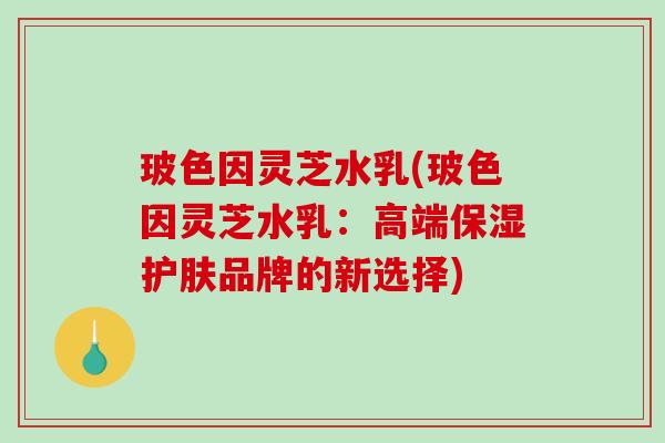 玻色因灵芝水乳(玻色因灵芝水乳:高端保湿护肤品牌的新选择)-第1张图片-破壁灵芝孢子粉研究指南 玻色因灵芝水乳(玻色因灵芝水乳:高端保湿护肤品牌的新选择)-第1张图片-破壁灵芝孢子粉研究指南
