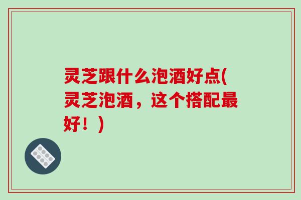 灵芝跟什么泡酒好点(灵芝泡酒，这个搭配最好！)-第1张图片-破壁灵芝孢子粉研究指南