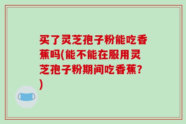 买了灵芝孢子粉能吃香蕉吗(能不能在服用灵芝孢子粉期间吃香蕉?)-第1张图片-破壁灵芝孢子粉研究指南 买了灵芝孢子粉能吃香蕉吗(能不能在服用灵芝孢子粉期间吃香蕉?)-第1张图片-破壁灵芝孢子粉研究指南