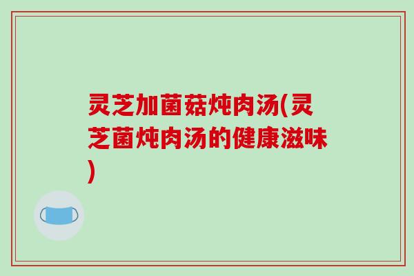 灵芝加菌菇炖肉汤(灵芝菌炖肉汤的健康滋味)-第1张图片-破壁灵芝孢子粉研究指南 灵芝加菌菇炖肉汤(灵芝菌炖肉汤的健康滋味)-第1张图片-破壁灵芝孢子粉研究指南