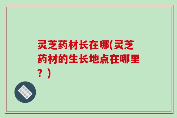 灵芝药材长在哪(灵芝药材的生长地点在哪里?)-第1张图片-破壁灵芝孢子粉研究指南 灵芝药材长在哪(灵芝药材的生长地点在哪里?)-第1张图片-破壁灵芝孢子粉研究指南