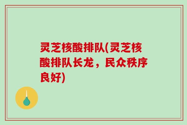 灵芝核酸排队(灵芝核酸排队长龙，民众秩序良好)-第1张图片-破壁灵芝孢子粉研究指南