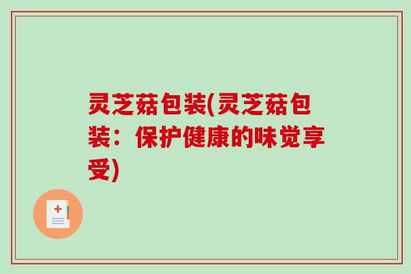 灵芝菇包装(灵芝菇包装:保护健康的味觉享受)-第1张图片-破壁灵芝孢子粉研究指南 灵芝菇包装(灵芝菇包装:保护健康的味觉享受)-第1张图片-破壁灵芝孢子粉研究指南