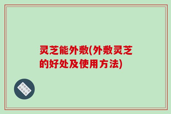 灵芝能外敷(外敷灵芝的好处及使用方法)-第1张图片-破壁灵芝孢子粉研究指南 灵芝能外敷(外敷灵芝的好处及使用方法)-第1张图片-破壁灵芝孢子粉研究指南