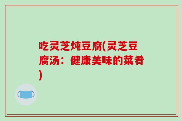 吃灵芝炖豆腐(灵芝豆腐汤:健康美味的菜肴)-第1张图片-破壁灵芝孢子粉研究指南 吃灵芝炖豆腐(灵芝豆腐汤:健康美味的菜肴)-第1张图片-破壁灵芝孢子粉研究指南