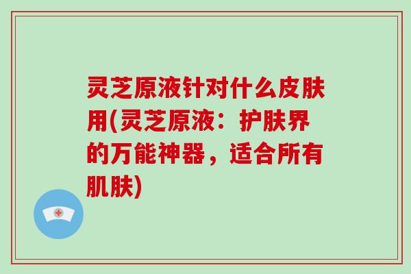 灵芝原液针对什么皮肤用(灵芝原液:护肤界的万能神器,适合所有肌肤)-第1张图片-破壁灵芝孢子粉研究指南 灵芝原液针对什么皮肤用(灵芝原液:护肤界的万能神器,适合所有肌肤)-第1张图片-破壁灵芝孢子粉研究指南