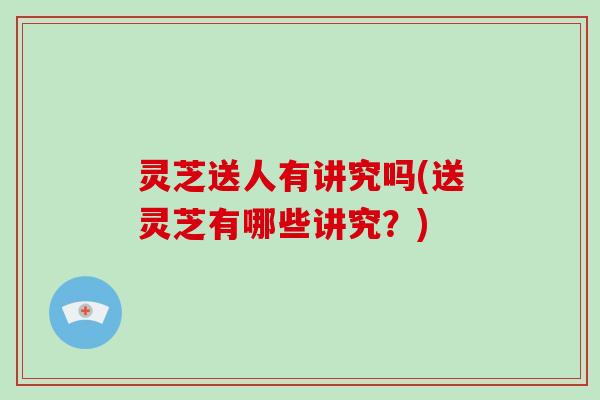 灵芝送人有讲究吗(送灵芝有哪些讲究?)-第1张图片-破壁灵芝孢子粉研究指南 灵芝送人有讲究吗(送灵芝有哪些讲究?)-第1张图片-破壁灵芝孢子粉研究指南