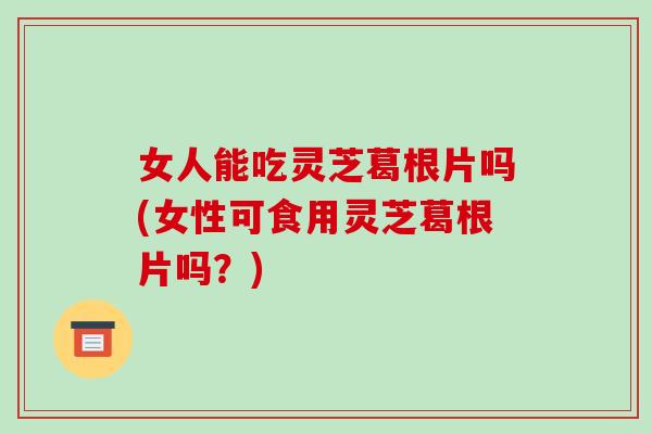 女人能吃灵芝葛根片吗(女性可食用灵芝葛根片吗？)-第1张图片-破壁灵芝孢子粉研究指南