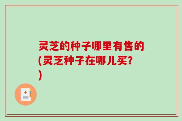 灵芝的种子哪里有售的(灵芝种子在哪儿买？)-第1张图片-破壁灵芝孢子粉研究指南