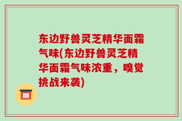 东边野兽灵芝精华面霜气味(东边野兽灵芝精华面霜气味浓重，嗅觉挑战来袭)-第1张图片-破壁灵芝孢子粉研究指南