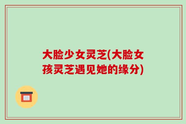 大脸少女灵芝(大脸女孩灵芝遇见她的缘分)-第1张图片-破壁灵芝孢子粉研究指南 大脸少女灵芝(大脸女孩灵芝遇见她的缘分)-第1张图片-破壁灵芝孢子粉研究指南