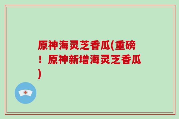 原神海灵芝香瓜(重磅！原神新增海灵芝香瓜)-第1张图片-破壁灵芝孢子粉研究指南