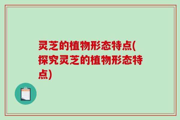 灵芝的植物形态特点(探究灵芝的植物形态特点)-第1张图片-破壁灵芝孢子粉研究指南