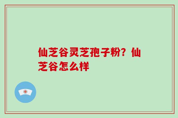 仙芝谷灵芝孢子粉?仙芝谷怎么样-第1张图片-破壁灵芝孢子粉研究指南 仙芝谷灵芝孢子粉?仙芝谷怎么样-第1张图片-破壁灵芝孢子粉研究指南