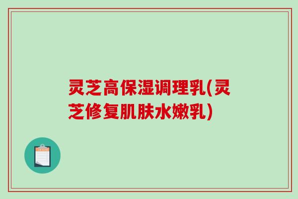 灵芝高保湿调理乳(灵芝修复肌肤水嫩乳)-第1张图片-破壁灵芝孢子粉研究指南 灵芝高保湿调理乳(灵芝修复肌肤水嫩乳)-第1张图片-破壁灵芝孢子粉研究指南