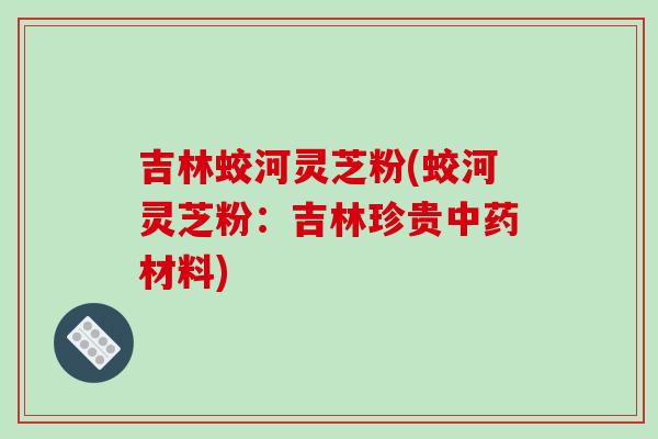 吉林蛟河灵芝粉(蛟河灵芝粉：吉林珍贵中药材料)-第1张图片-破壁灵芝孢子粉研究指南