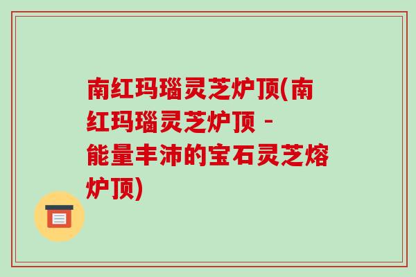 南红玛瑙灵芝炉顶(南红玛瑙灵芝炉顶 - 能量丰沛的宝石灵芝熔炉顶)-第1张图片-破壁灵芝孢子粉研究指南 南红玛瑙灵芝炉顶(南红玛瑙灵芝炉顶 - 能量丰沛的宝石灵芝熔炉顶)-第1张图片-破壁灵芝孢子粉研究指南