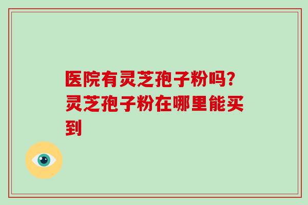 医院有灵芝孢子粉吗?灵芝孢子粉在哪里能买到-第1张图片-破壁灵芝孢子粉研究指南 医院有灵芝孢子粉吗?灵芝孢子粉在哪里能买到-第1张图片-破壁灵芝孢子粉研究指南