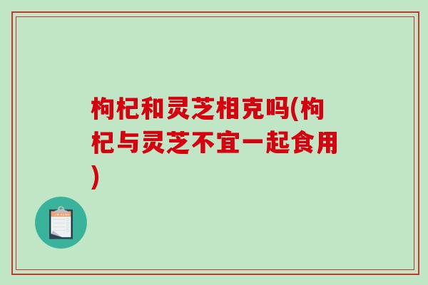 枸杞和灵芝相克吗(枸杞与灵芝不宜一起食用)-第1张图片-破壁灵芝孢子粉研究指南