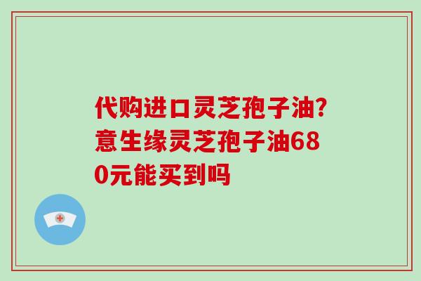 代购进口灵芝孢子油?意生缘灵芝孢子油680元能买到吗-第1张图片-破壁灵芝孢子粉研究指南 代购进口灵芝孢子油?意生缘灵芝孢子油680元能买到吗-第1张图片-破壁灵芝孢子粉研究指南
