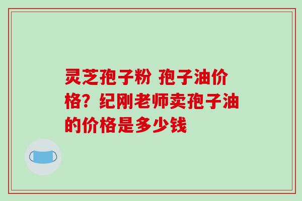 灵芝孢子粉 孢子油价格？纪刚老师卖孢子油的价格是多少钱-第1张图片-破壁灵芝孢子粉研究指南