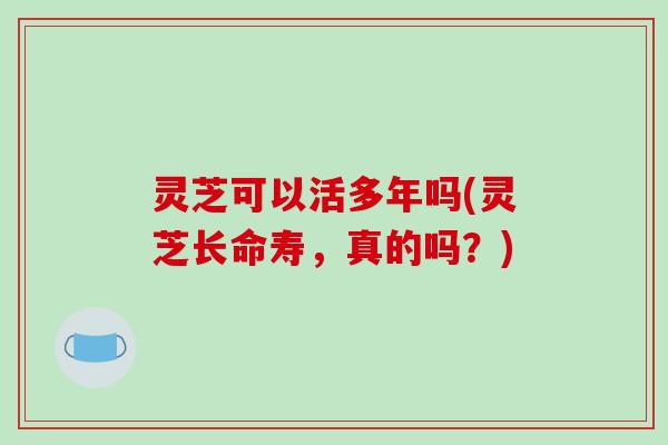 灵芝可以活多年吗(灵芝长命寿,真的吗?)-第1张图片-破壁灵芝孢子粉研究指南 灵芝可以活多年吗(灵芝长命寿,真的吗?)-第1张图片-破壁灵芝孢子粉研究指南