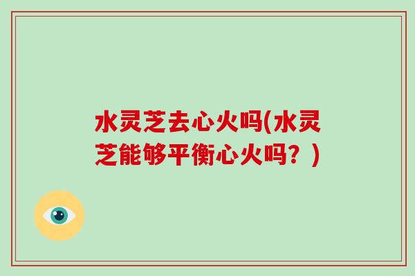 水灵芝去心火吗(水灵芝能够平衡心火吗？)-第1张图片-破壁灵芝孢子粉研究指南