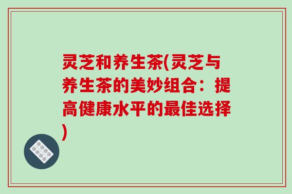 灵芝和养生茶(灵芝与养生茶的美妙组合:提高健康水平的最佳选择)-第1张图片-破壁灵芝孢子粉研究指南 灵芝和养生茶(灵芝与养生茶的美妙组合:提高健康水平的最佳选择)-第1张图片-破壁灵芝孢子粉研究指南