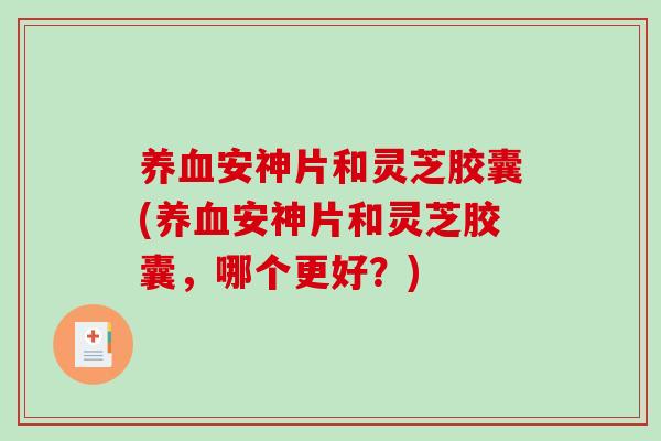 养血安神片和灵芝胶囊(养血安神片和灵芝胶囊，哪个更好？)-第1张图片-破壁灵芝孢子粉研究指南