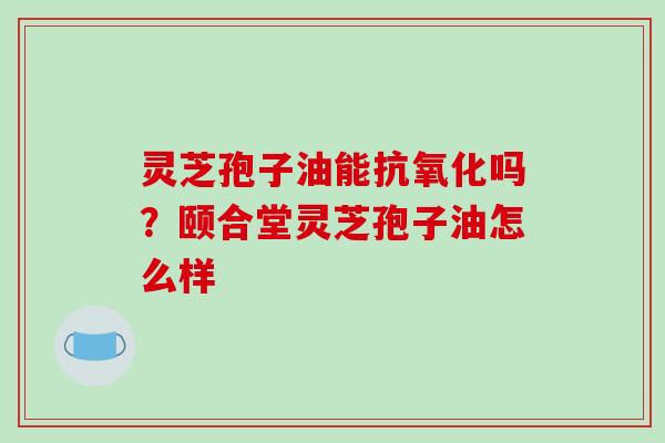 灵芝孢子油能抗氧化吗?颐合堂灵芝孢子油怎么样-第1张图片-破壁灵芝孢子粉研究指南 灵芝孢子油能抗氧化吗?颐合堂灵芝孢子油怎么样-第1张图片-破壁灵芝孢子粉研究指南