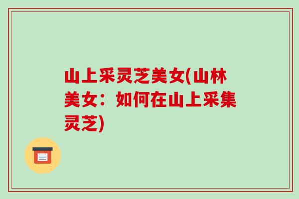 山上采灵芝美女(山林美女:如何在山上采集灵芝)-第1张图片-破壁灵芝孢子粉研究指南 山上采灵芝美女(山林美女:如何在山上采集灵芝)-第1张图片-破壁灵芝孢子粉研究指南