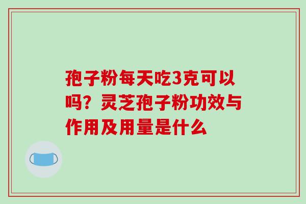 孢子粉每天吃3克可以吗？灵芝孢子粉功效与作用及用量是什么-第1张图片-破壁灵芝孢子粉研究指南