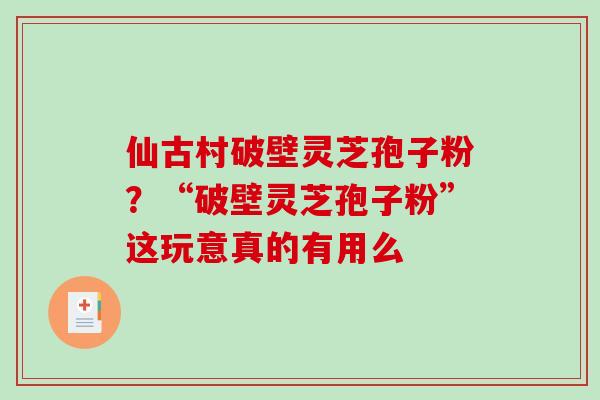 仙古村破壁灵芝孢子粉?“破壁灵芝孢子粉”这玩意真的有用么-第1张图片-破壁灵芝孢子粉研究指南 仙古村破壁灵芝孢子粉?“破壁灵芝孢子粉”这玩意真的有用么-第1张图片-破壁灵芝孢子粉研究指南