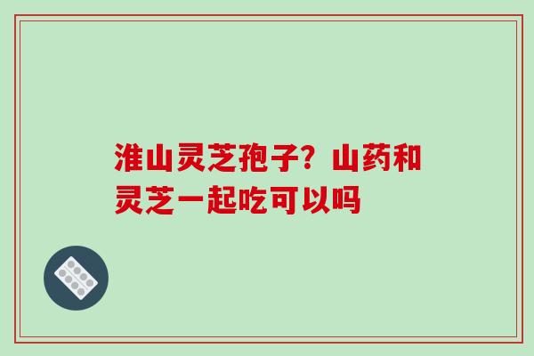 淮山灵芝孢子?山药和灵芝一起吃可以吗-第1张图片-破壁灵芝孢子粉研究指南 淮山灵芝孢子?山药和灵芝一起吃可以吗-第1张图片-破壁灵芝孢子粉研究指南