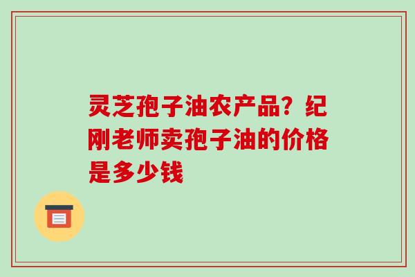 灵芝孢子油农产品?纪刚老师卖孢子油的价格是多少钱-第1张图片-破壁灵芝孢子粉研究指南 灵芝孢子油农产品?纪刚老师卖孢子油的价格是多少钱-第1张图片-破壁灵芝孢子粉研究指南