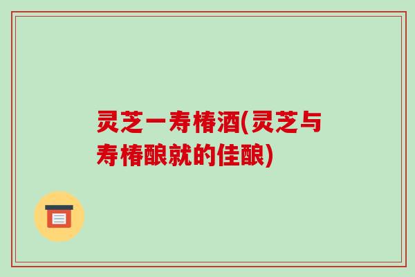 灵芝一寿椿酒(灵芝与寿椿酿就的佳酿)-第1张图片-破壁灵芝孢子粉研究指南