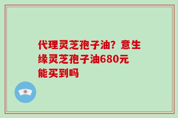 代理灵芝孢子油？意生缘灵芝孢子油680元能买到吗-第1张图片-破壁灵芝孢子粉研究指南