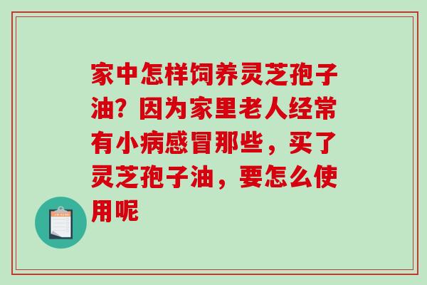 家中怎样饲养灵芝孢子油?因为家里老人经常有小病感冒那些,买了灵芝孢子油,要怎么使用呢-第1张图片-破壁灵芝孢子粉研究指南 家中怎样饲养灵芝孢子油?因为家里老人经常有小病感冒那些,买了灵芝孢子油,要怎么使用呢-第1张图片-破壁灵芝孢子粉研究指南
