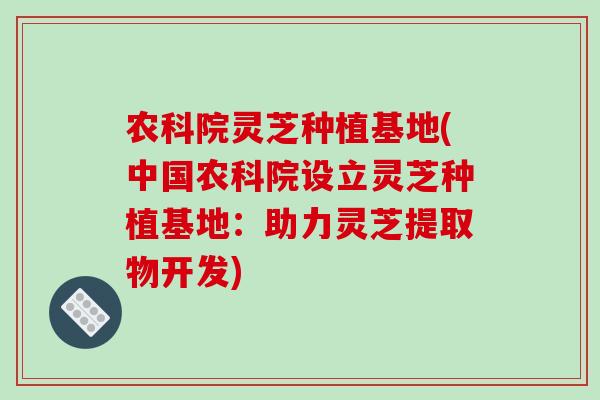 农科院灵芝种植基地(中国农科院设立灵芝种植基地:助力灵芝提取物开发)-第1张图片-破壁灵芝孢子粉研究指南 农科院灵芝种植基地(中国农科院设立灵芝种植基地:助力灵芝提取物开发)-第1张图片-破壁灵芝孢子粉研究指南