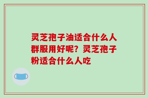 灵芝孢子油适合什么人群服用好呢？灵芝孢子粉适合什么人吃-第1张图片-破壁灵芝孢子粉研究指南