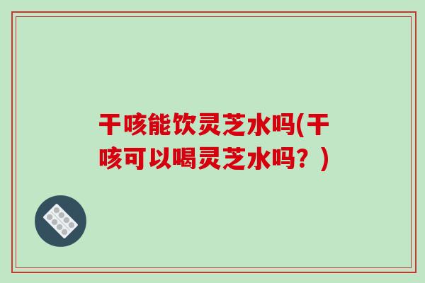 干咳能饮灵芝水吗(干咳可以喝灵芝水吗？)-第1张图片-破壁灵芝孢子粉研究指南