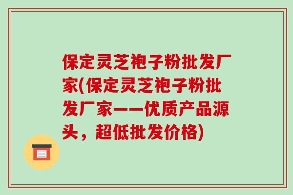 保定灵芝袍子粉批发厂家(保定灵芝袍子粉批发厂家——优质产品源头,超低批发价格)-第1张图片-破壁灵芝孢子粉研究指南 保定灵芝袍子粉批发厂家(保定灵芝袍子粉批发厂家——优质产品源头,超低批发价格)-第1张图片-破壁灵芝孢子粉研究指南