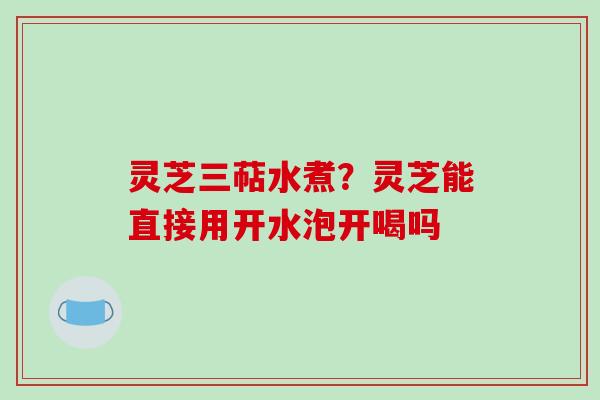 灵芝三萜水煮？灵芝能直接用开水泡开喝吗-第1张图片-破壁灵芝孢子粉研究指南
