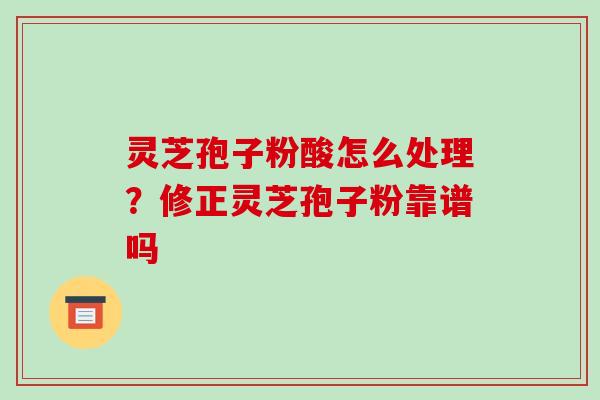 灵芝孢子粉酸怎么处理？修正灵芝孢子粉靠谱吗-第1张图片-破壁灵芝孢子粉研究指南