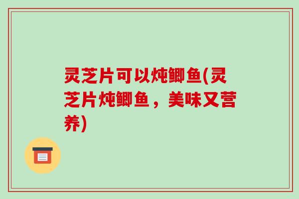 灵芝片可以炖鲫鱼(灵芝片炖鲫鱼,美味又营养)-第1张图片-破壁灵芝孢子粉研究指南 灵芝片可以炖鲫鱼(灵芝片炖鲫鱼,美味又营养)-第1张图片-破壁灵芝孢子粉研究指南
